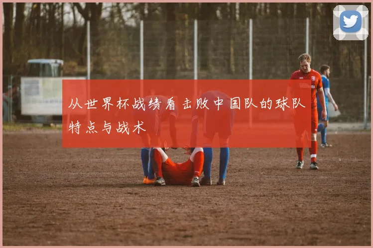 从世界杯战绩看击败中国队的球队特点与战术