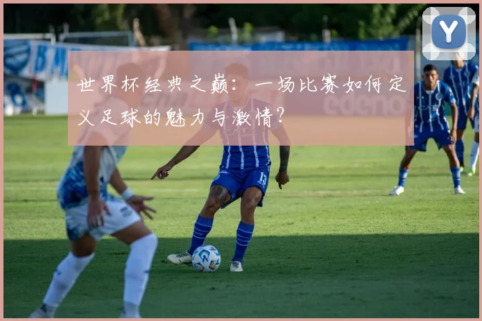 世界杯经典之巅：一场比赛如何定义足球的魅力与激情？