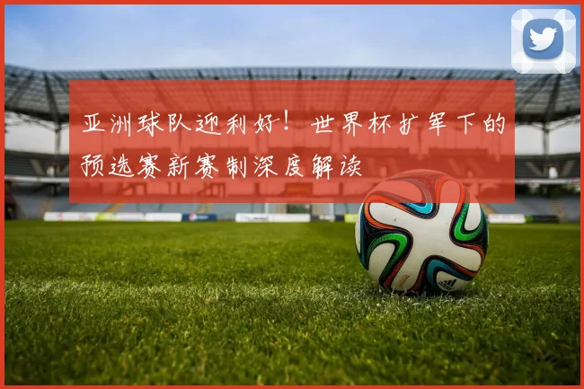 亚洲球队迎利好！世界杯扩军下的预选赛新赛制深度解读