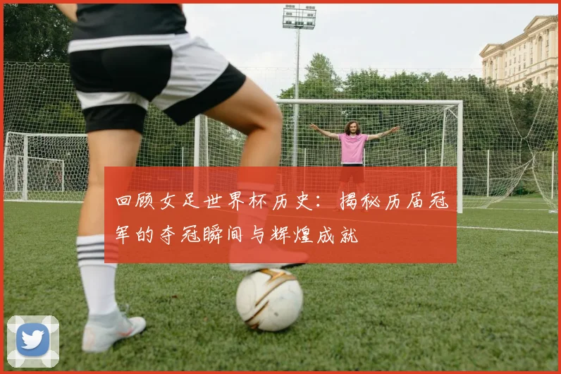 回顾女足世界杯历史:揭秘历届冠军的夺冠瞬间与辉煌成就