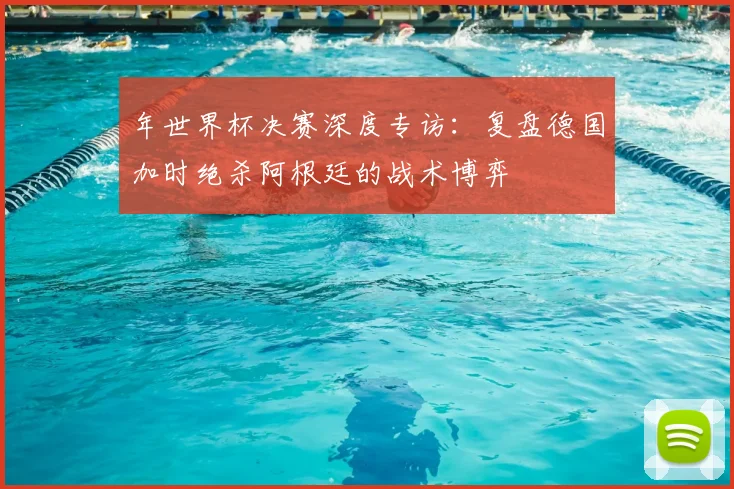 年世界杯决赛深度专访：复盘德国加时绝杀阿根廷的战术博弈