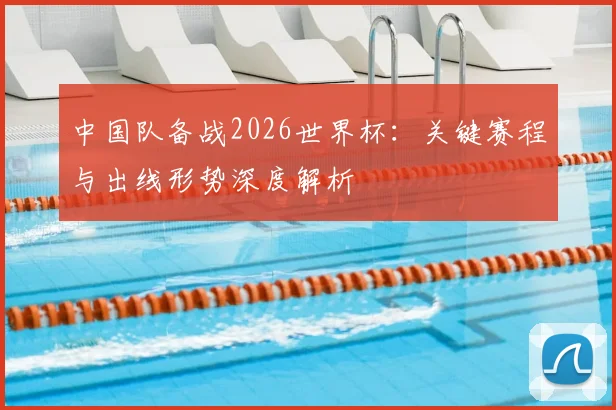 中国队备战2026世界杯:关键赛程与出线形势深度解析