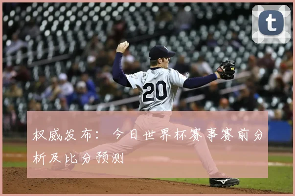 权威发布:今日世界杯赛事赛前分析及比分预测