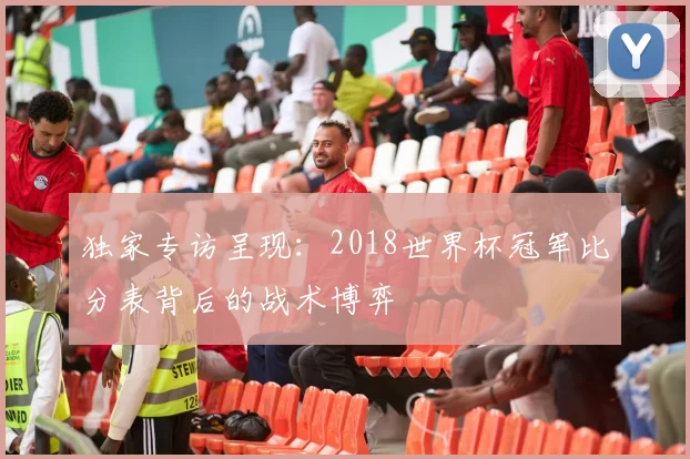 独家专访呈现:2018世界杯冠军比分表背后的战术博弈