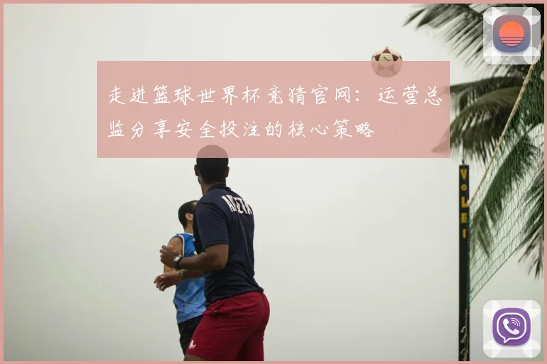 走进篮球世界杯竞猜官网：运营总监分享安全投注的核心策略
