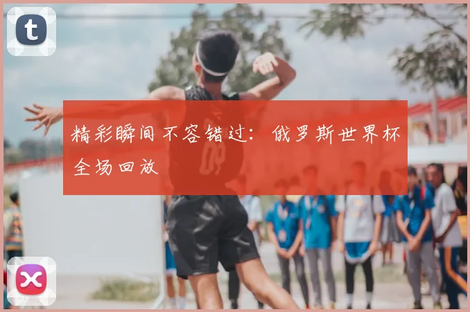 精彩瞬间不容错过:俄罗斯世界杯全场回放