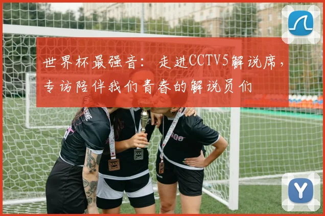 世界杯最强音:走进CCTV5解说席,专访陪伴我们青春的解说员们