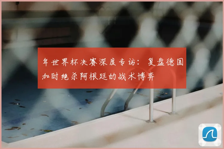 年世界杯决赛深度专访:复盘德国加时绝杀阿根廷的战术博弈
