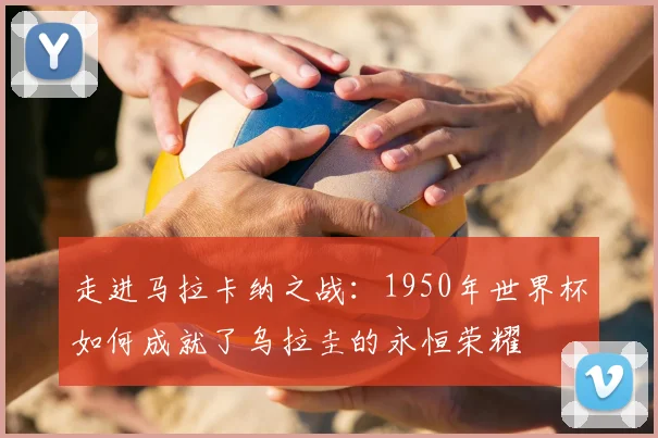 走进马拉卡纳之战：1950年世界杯如何成就了乌拉圭的永恒荣耀
