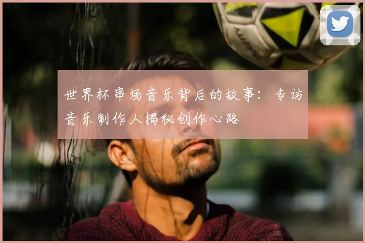 世界杯串场音乐背后的故事:专访音乐制作人揭秘创作心路
