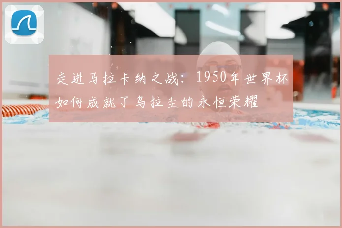 走进马拉卡纳之战：1950年世界杯如何成就了乌拉圭的永恒荣耀